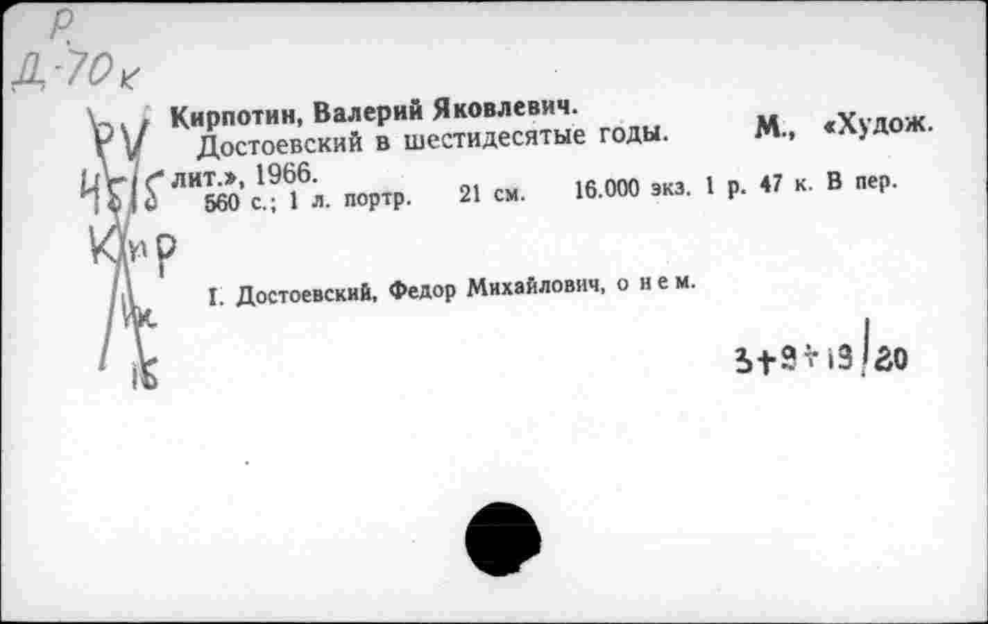 ﻿Кирпотин, Валерий Яковлевич.
Г V Достоевский в шестидесятые годы.
ТО?'“К’си6». -ПГ.	»«•
Лр
I I. Достоевский, Федор Михайлович, о нем.
М., «Худож.
р. 47 к. В пер.
